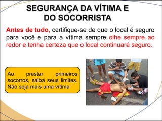SEGURANÇA DA VÍTIMA E
DO SOCORRISTA
Antes de tudo, certifique-se de que o local é seguro
para você e para a vítima sempre olhe sempre ao
redor e tenha certeza que o local continuará seguro.
Ao prestar primeiros
socorros, saiba seus limites.
Não seja mais uma vítima
 