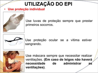 UTILIZAÇÃO DO EPI
• Use proteção individual
Use luvas de proteção sempre que prestar
primeiros socorros.
Use proteção ocular se a vítima estiver
sangrando.
Use máscara sempre que necessitar realizar
ventilações. (Em caso de leigos não haverá
necessidade de administrar as
ventilações).
 