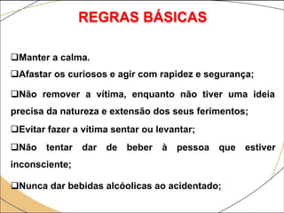 REGRAS BÁSICAS
Manter a calma.
Afastar os curiosos e agir com rapidez e segurança;
Não remover a vítima, enquanto não tiver uma ideia
precisa da natureza e extensão dos seus ferimentos;
Evitar fazer a vítima sentar ou levantar;
Não tentar dar de beber à pessoa que estiver
inconsciente;
Nunca dar bebidas alcóolicas ao acidentado;
 