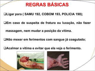 Ligar para ( SAMU 192, COBOM 193, POLICIA 190);
Em caso de suspeita de fratura ou luxação, não fazer
massagem, nem mudar a posição da vítima.
Não mexer em ferimentos com sangue já coagulado;
Acalmar a vítima e evitar que ela veja o ferimento.
REGRAS BÁSICAS
 