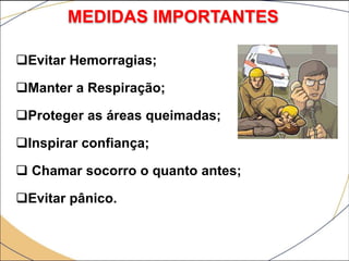 Evitar Hemorragias;
Manter a Respiração;
Proteger as áreas queimadas;
Inspirar confiança;
 Chamar socorro o quanto antes;
Evitar pânico.
MEDIDAS IMPORTANTES
 