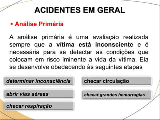 ACIDENTES EM GERAL
 Análise Primária
A análise primária é uma avaliação realizada
sempre que a vítima está inconsciente e é
necessária para se detectar as condições que
colocam em risco iminente a vida da vítima. Ela
se desenvolve obedecendo às seguintes etapas
determinar inconsciência
abrir vias aéreas
checar respiração
checar circulação
checar grandes hemorragias
 