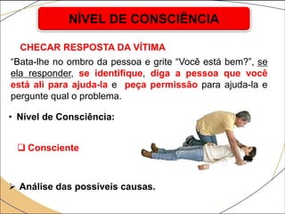CHECAR RESPOSTA DA VÍTIMA
• Nível de Consciência:
 Consciente
 Análise das possíveis causas.
NÍVEL DE CONSCIÊNCIA
“Bata-lhe no ombro da pessoa e grite “Você está bem?”, se
ela responder, se identifique, diga a pessoa que você
está ali para ajuda-la e peça permissão para ajuda-la e
pergunte qual o problema.
 