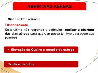 • Nível de Consciência:
Inconsciente
Se a vítima não responde a estímulos, realizar a abertura
das vias aéreas para que o ar possa ter livre passagem aos
pulmões
ABRIR VIAS AÉREAS
• Elevação do Queixo e rotação da cabeça
• Tríplice manobra
 