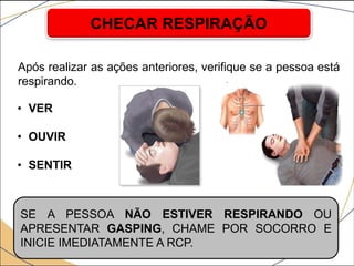 Após realizar as ações anteriores, verifique se a pessoa está
respirando.
CHECAR RESPIRAÇÃO
SE A PESSOA NÃO ESTIVER RESPIRANDO OU
APRESENTAR GASPING, CHAME POR SOCORRO E
INICIE IMEDIATAMENTE A RCP.
• VER
• OUVIR
• SENTIR
 