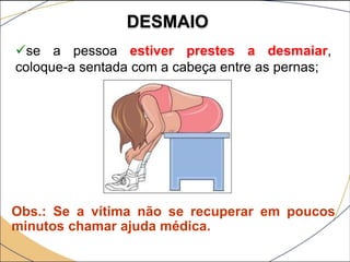 DESMAIO
se a pessoa estiver prestes a desmaiar,
coloque-a sentada com a cabeça entre as pernas;
Obs.: Se a vítima não se recuperar em poucos
minutos chamar ajuda médica.
 