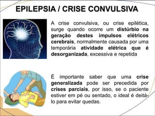 EPILEPSIA / CRISE CONVULSIVA
A crise convulsiva, ou crise epilética,
surge quando ocorre um distúrbio na
geração destes impulsos elétricos
cerebrais, normalmente causada por uma
temporária atividade elétrica que é
desorganizada, excessiva e repetida
É importante saber que uma crise
generalizada pode ser precedida por
crises parciais, por isso, se o paciente
estiver em pé ou sentado, o ideal é deitá-
lo para evitar quedas.
 