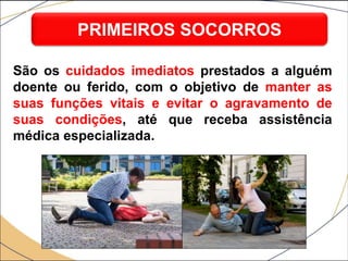 São os cuidados imediatos prestados a alguém
doente ou ferido, com o objetivo de manter as
suas funções vitais e evitar o agravamento de
suas condições, até que receba assistência
médica especializada.
PRIMEIROS SOCORROS
 