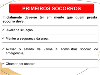  Avaliar a situação.
 Manter a segurança da área.
 Avaliar o estado da vítima e administrar socorro de
emergência.
 Chamar por socorro
PRIMEIROS SOCORROS
Inicialmente deve-se ter em mente que quem presta
socorro deve:
 