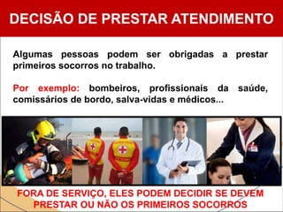 DECISÃO DE PRESTAR ATENDIMENTO
Algumas pessoas podem ser obrigadas a prestar
primeiros socorros no trabalho.
Por exemplo: bombeiros, profissionais da saúde,
comissários de bordo, salva-vidas e médicos...
FORA DE SERVIÇO, ELES PODEM DECIDIR SE DEVEM
PRESTAR OU NÃO OS PRIMEIROS SOCORROS
 
