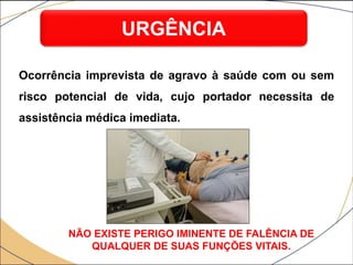 Ocorrência imprevista de agravo à saúde com ou sem
risco potencial de vida, cujo portador necessita de
assistência médica imediata.
URGÊNCIA
NÃO EXISTE PERIGO IMINENTE DE FALÊNCIA DE
QUALQUER DE SUAS FUNÇÕES VITAIS.
 