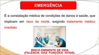 É a constatação médica de condições de danos à saúde, que
implicam em risco de morte, exigindo tratamento médico
imediato.
EMERGÊNCIA
RISCO EMINENTE DE VIDA
(FALÊNCIA DAS FUNÇÕES VITAIS).
 