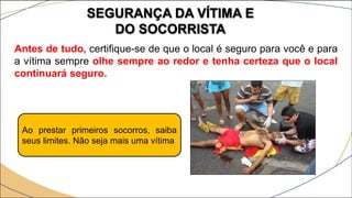 SEGURANÇA DA VÍTIMA E
DO SOCORRISTA
Antes de tudo, certifique-se de que o local é seguro para você e para
a vítima sempre olhe sempre ao redor e tenha certeza que o local
continuará seguro.
Ao prestar primeiros socorros, saiba
seus limites. Não seja mais uma vítima
 
