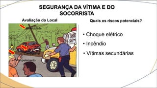 SEGURANÇA DA VÍTIMA E DO
SOCORRISTA
Avaliação do Local Quais os riscos potenciais?
• Choque elétrico
• Incêndio
• Vítimas secundárias
Eletricidade
Combustível
Atropelamento
 