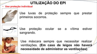 UTILIZAÇÃO DO EPI
• Use proteção individual
Use luvas de proteção sempre que prestar
primeiros socorros.
Use proteção ocular se a vítima estiver
sangrando.
Use máscara sempre que necessitar realizar
ventilações. (Em caso de leigos não haverá
necessidade de administrar as ventilações).
 