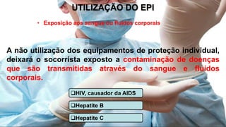 UTILIZAÇÃO DO EPI
• Exposição aos sangue ou fluidos corporais
A não utilização dos equipamentos de proteção individual,
deixará o socorrista exposto a contaminação de doenças
que são transmitidas através do sangue e fluídos
corporais.
HIV, causador da AIDS
Hepatite B
Hepatite C
 