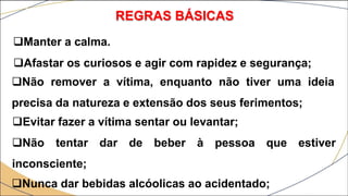 REGRAS BÁSICAS
Manter a calma.
Afastar os curiosos e agir com rapidez e segurança;
Não remover a vítima, enquanto não tiver uma ideia
precisa da natureza e extensão dos seus ferimentos;
Evitar fazer a vítima sentar ou levantar;
Não tentar dar de beber à pessoa que estiver
inconsciente;
Nunca dar bebidas alcóolicas ao acidentado;
 