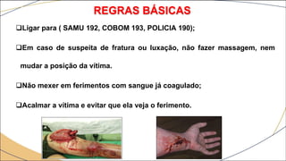 Ligar para ( SAMU 192, COBOM 193, POLICIA 190);
Em caso de suspeita de fratura ou luxação, não fazer massagem, nem
mudar a posição da vítima.
Não mexer em ferimentos com sangue já coagulado;
Acalmar a vítima e evitar que ela veja o ferimento.
REGRAS BÁSICAS
 