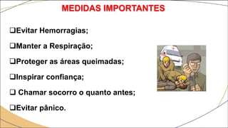 Evitar Hemorragias;
Manter a Respiração;
Proteger as áreas queimadas;
Inspirar confiança;
 Chamar socorro o quanto antes;
Evitar pânico.
MEDIDAS IMPORTANTES
 