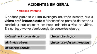 ACIDENTES EM GERAL
 Análise Primária
A análise primária é uma avaliação realizada sempre que a
vítima está inconsciente e é necessária para se detectar as
condições que colocam em risco iminente a vida da vítima.
Ela se desenvolve obedecendo às seguintes etapas
determinar inconsciência
abrir vias aéreas
checar respiração
checar circulação
checar grandes hemorragias
 