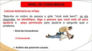CHECAR RESPOSTA DA VÍTIMA
• Nível de Consciência:
 Consciente
 Análise das possíveis causas.
NÍVEL DE CONSCIÊNCIA
“Bata-lhe no ombro da pessoa e grite “Você está bem?”, se ela
responder, se identifique, diga a pessoa que você está ali para
ajuda-la e peça permissão para ajuda-la e pergunte qual o
problema.
 
