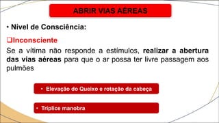 • Nível de Consciência:
Inconsciente
Se a vítima não responde a estímulos, realizar a abertura
das vias aéreas para que o ar possa ter livre passagem aos
pulmões
ABRIR VIAS AÉREAS
• Elevação do Queixo e rotação da cabeça
• Tríplice manobra
 
