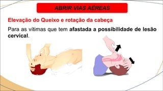 Elevação do Queixo e rotação da cabeça
Para as vítimas que tem afastada a possibilidade de lesão
cervical.
ABRIR VIAS AÉREAS
 