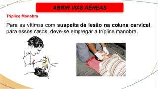 Tríplice Manobra
Para as vítimas com suspeita de lesão na coluna cervical,
para esses casos, deve-se empregar a tríplice manobra.
ABRIR VIAS AÉREAS
 