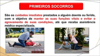 São os cuidados imediatos prestados a alguém doente ou ferido,
com o objetivo de manter as suas funções vitais e evitar o
agravamento de suas condições, até que receba assistência
médica especializada.
PRIMEIROS SOCORROS
 