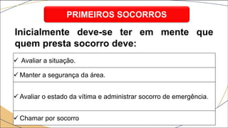  Avaliar a situação.
 Manter a segurança da área.
 Avaliar o estado da vítima e administrar socorro de emergência.
 Chamar por socorro
PRIMEIROS SOCORROS
Inicialmente deve-se ter em mente que
quem presta socorro deve:
 