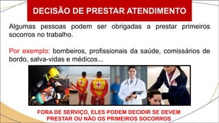 DECISÃO DE PRESTAR ATENDIMENTO
Algumas pessoas podem ser obrigadas a prestar primeiros
socorros no trabalho.
Por exemplo: bombeiros, profissionais da saúde, comissários de
bordo, salva-vidas e médicos...
FORA DE SERVIÇO, ELES PODEM DECIDIR SE DEVEM
PRESTAR OU NÃO OS PRIMEIROS SOCORROS
 