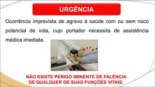 Ocorrência imprevista de agravo à saúde com ou sem risco
potencial de vida, cujo portador necessita de assistência
médica imediata.
URGÊNCIA
NÃO EXISTE PERIGO IMINENTE DE FALÊNCIA
DE QUALQUER DE SUAS FUNÇÕES VITAIS.
 