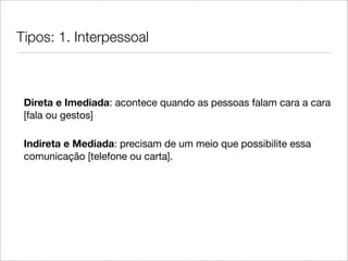 Tipos: 1. Interpessoal



 Direta e Imediada: acontece quando as pessoas falam cara a cara
 [fala ou gestos]

 Indireta e Mediada: precisam de um meio que possibilite essa
 comunicação [telefone ou carta].
 