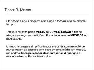 Tipos: 3. Massa

 Ela não se dirige a ninguém e se dirige a todo mundo ao mesmo
 tempo.

 Tem que ser feita pelos MEIOS de COMUNICAÇÃO a ﬁm de
 atingir e alcançar as multidões. Portanto, é sempre MEDIADA ou
 mediatizada.

 Usando linguagens simpliﬁcadas, os meios de comunicação de
 massa tratam as pessoas com base em uma média, um modelo,
 um padrão. Esse padrão faz desaparecer as diferenças e
 modela a todos. Padroniza a todos.
 