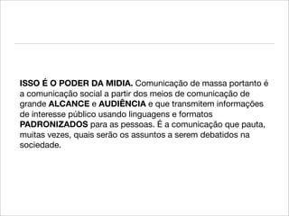 ISSO É O PODER DA MIDIA. Comunicação de massa portanto é
a comunicação social a partir dos meios de comunicação de
grande ALCANCE e AUDIÊNCIA e que transmitem informações
de interesse público usando linguagens e formatos
PADRONIZADOS para as pessoas. É a comunicação que pauta,
muitas vezes, quais serão os assuntos a serem debatidos na
sociedade.
 
