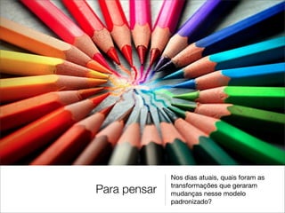 Nos dias atuais, quais foram as
              transformações que geraram
Para pensar   mudanças nesse modelo
              padronizado?
 