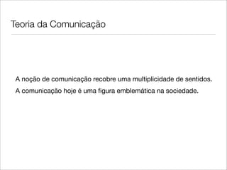 Teoria da Comunicação




 A noção de comunicação recobre uma multiplicidade de sentidos.
 A comunicação hoje é uma ﬁgura emblemática na sociedade.
 