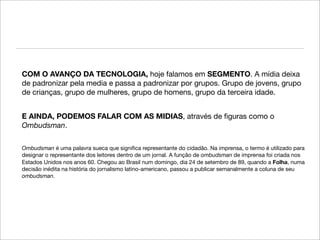COM O AVANÇO DA TECNOLOGIA, hoje falamos em SEGMENTO. A mídia deixa
de padronizar pela media e passa a padronizar por grupos. Grupo de jovens, grupo
de crianças, grupo de mulheres, grupo de homens, grupo da terceira idade.


E AINDA, PODEMOS FALAR COM AS MIDIAS, através de ﬁguras como o
Ombudsman.

Ombudsman é uma palavra sueca que signiﬁca representante do cidadão. Na imprensa, o termo é utilizado para
designar o representante dos leitores dentro de um jornal. A função de ombudsman de imprensa foi criada nos
Estados Unidos nos anos 60. Chegou ao Brasil num domingo, dia 24 de setembro de 89, quando a Folha, numa
decisão inédita na história do jornalismo latino-americano, passou a publicar semanalmente a coluna de seu
ombudsman.
 
