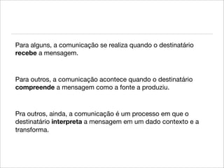 Para alguns, a comunicação se realiza quando o destinatário
recebe a mensagem.



Para outros, a comunicação acontece quando o destinatário
compreende a mensagem como a fonte a produziu.



Pra outros, ainda, a comunicação é um processo em que o
destinatário interpreta a mensagem em um dado contexto e a
transforma.
 