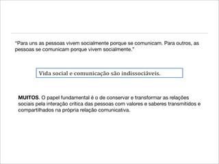 “Para uns as pessoas vivem socialmente porque se comunicam. Para outros, as
pessoas se comunicam porque vivem socialmente.”




 MUITOS. O papel fundamental é o de conservar e transformar as relações
 sociais pela interação crítica das pessoas com valores e saberes transmitidos e
 compartilhados na própria relação comunicativa.
 