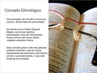 Conceito Etimológico

 Comunicação vem do latim communis,
 comum, dando idéia de comunidade.


 De acordo com o Padre Augusto
 Magne, comunicar signiﬁca
 participação, troca de informações,
 tornar comum aos outros idéias,
 volições e estados d’alma.


 Esse conceito preza o fato das pessoas
 poderem entender umas às outras,
 expressando pensamentos e até mesmo
 unindo o que está isolado, o que está
 longe da comunidade.
 