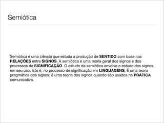 Semiótica




Semiótica é uma ciência que estuda a produção de SENTIDO com base nas
RELAÇÕES entre SIGNOS. A semiótica é uma teoria geral dos signos e dos
processos de SIGNIFICAÇÃO. O estudo da semiótica envolve o estudo dos signos
em seu uso, isto é, no processo de signiﬁcação em LINGUAGENS. É uma teoria
pragmática dos signos: é uma teoria dos signos quando são usados na PRÁTICA
comunicativa.
 