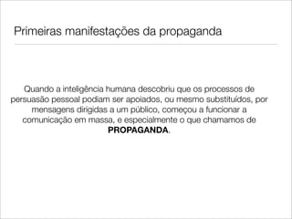Primeiras manifestações da propaganda



   Quando a inteligência humana descobriu que os processos de
persuasão pessoal podiam ser apoiados, ou mesmo substituídos, por
     mensagens dirigidas a um público, começou a funcionar a
   comunicação em massa, e especialmente o que chamamos de
                         PROPAGANDA.
 