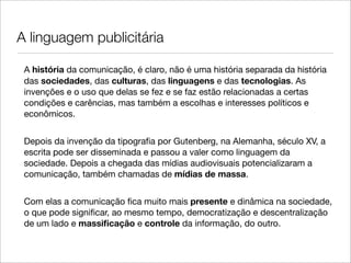 A linguagem publicitária

 A história da comunicação, é claro, não é uma história separada da história
 das sociedades, das culturas, das linguagens e das tecnologias. As
 invenções e o uso que delas se fez e se faz estão relacionadas a certas
 condições e carências, mas também a escolhas e interesses políticos e
 econômicos.


 Depois da invenção da tipograﬁa por Gutenberg, na Alemanha, século XV, a
 escrita pode ser disseminada e passou a valer como linguagem da
 sociedade. Depois a chegada das mídias audiovisuais potencializaram a
 comunicação, também chamadas de mídias de massa.


 Com elas a comunicação ﬁca muito mais presente e dinâmica na sociedade,
 o que pode signiﬁcar, ao mesmo tempo, democratização e descentralização
 de um lado e massiﬁcação e controle da informação, do outro.
 
