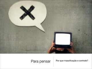 Para pensar   Por que massiﬁcação e controle?
 