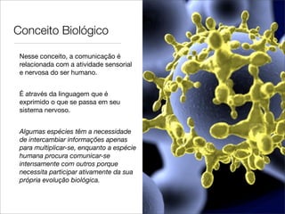 Conceito Biológico

 Nesse conceito, a comunicação é
 relacionada com a atividade sensorial
 e nervosa do ser humano.


 É através da linguagem que é
 exprimido o que se passa em seu
 sistema nervoso.


 Algumas espécies têm a necessidade
 de intercambiar informações apenas
 para multiplicar-se, enquanto a espécie
 humana procura comunicar-se
 intensamente com outros porque
 necessita participar ativamente da sua
 própria evolução biológica.
 