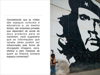 Considerando que as mídias
são espaços culturais e
educativos e, ao mesmo
tempo, são empresas privadas
que dependem da venda de
seus produtos para se
manterem, você suspeitaria
que as informações que
re c e b e d e l a s p o d e m s e r
inﬂuenciadas pela forma de
divulgação (imagens, sons,
efeitos) e pelo interesse de
quem as ﬁnancia (compra
espaços comercias)?
 