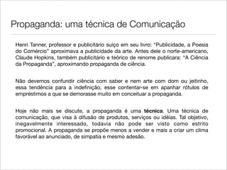 Propaganda: uma técnica de Comunicação

 Henri Tanner, professor e publicitário suíço em seu livro: “Publicidade, a Poesia
 do Comércio” aproximava a publicidade da arte. Antes dele o norte-americano,
 Claude Hopkins, também publicitário e teórico de renome publicara: “A Ciência
 da Propaganda”, aproximando propaganda de ciência.


 Não devemos confundir ciência com saber e nem arte com dom ou jeitinho,
 essa tendência para a indeﬁnição, esse contentar-se em apanhar rótulos de
 empréstimos a que se demorasse muito em conceituar a propaganda.


 Hoje não mais se discute, a propaganda é uma técnica. Uma técnica de
 comunicação, que visa à difusão de produtos, serviços ou idéias. Tal objetivo,
 inegavelmente interessado, todavia não pode ser visto como estrito
 promocional. A propaganda se propõe menos a vender e mais a criar um clima
 favorável ao anunciado, de simpatia e mesmo adesão.
 