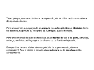 Talvez porque, nos seus caminhos de expressão, ela se utiliza de todas as artes e
de algumas ciências.


Para um anúncio, a propaganda se apropria das artes plásticas e literárias, tanto
no desenho, na pintura ou fotograﬁa da ilustração, quanto no texto.


Para um comercial de rádio ou televisão, usa o teatral da fala e do gesto, a música,
a dança, a mímica, as linguagens do cinema ou da ﬁcção e da poesia,


E o que dizer de uma vitrine, de uma gôndola de supermercado, de uma
embalagem? Aqui o básico o cenário, da arquitetura ou da escultura estão
apresentados.
 