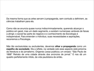 Da mesma forma que as artes servem à propaganda, sem contudo a deﬁnirem, as
ciências trabalham para ela.


Como não se anuncia quase nunca indiscriminadamente, querendo alcançar o
público em geral, mas um dado segmento, e existem numerosas variáveis de faixas
a atingir, o social faz parte do negócio e o conhecimento da Sociologia é
indispensável. Para entender o indivíduo, suas necessidades e aspirações,
recorremos a Psicologia.


Não tão exclusivistas ou excludentes, devemos olhar a propaganda como um
espelho da sociedade. Ela a reﬂete, na verdade sob esse aspecto está próxima
da literatura e do jornalismo. Origenes Lessa publicou um ensaio: “São Paulo de
1868” Retrato de uma cidade através dos anúncios de jornal.” E nos dá um
quadro perfeitamente nítido, da vida paulistana de então.
 